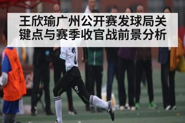 王欣瑜广州公开赛发球局关键点与赛季收官战前景分析
