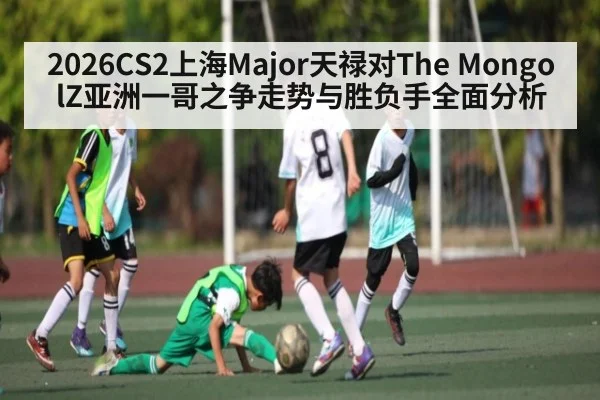 2026CS2上海Major天禄对The MongolZ亚洲一哥之争走势与胜负手全面分析